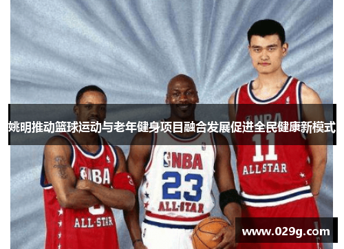 姚明推动篮球运动与老年健身项目融合发展促进全民健康新模式
