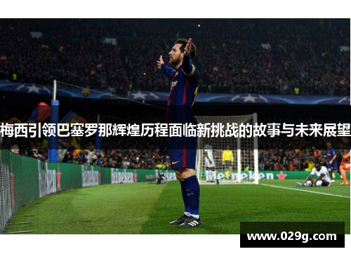梅西引领巴塞罗那辉煌历程面临新挑战的故事与未来展望