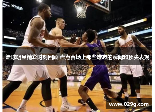 篮球明星精彩时刻回顾 盘点赛场上那些难忘的瞬间和顶尖表现