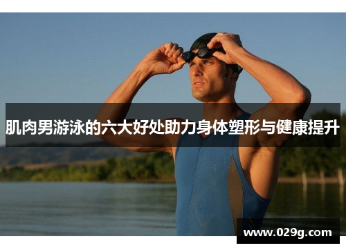 肌肉男游泳的六大好处助力身体塑形与健康提升