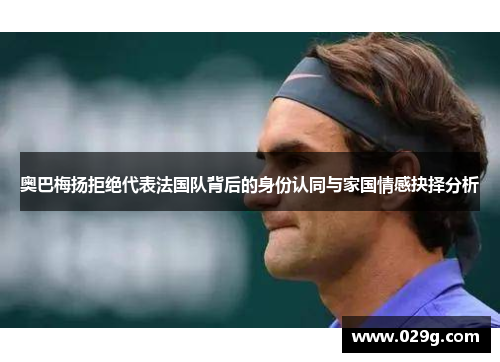 奥巴梅扬拒绝代表法国队背后的身份认同与家国情感抉择分析