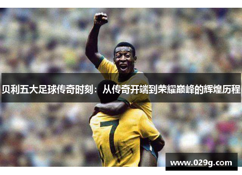 贝利五大足球传奇时刻:从传奇开端到荣耀巅峰的辉煌历程 贝利五大足球传奇时刻:从传奇开端到荣耀巅峰的辉煌历程